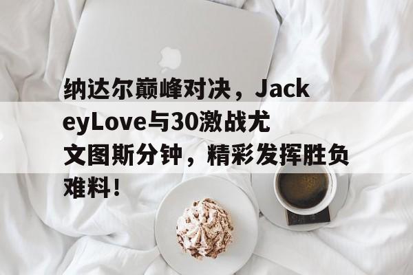 Kaiyun-纳达尔巅峰对决，JackeyLove与30激战尤文图斯分钟，精彩发挥胜负难料！的简单介绍