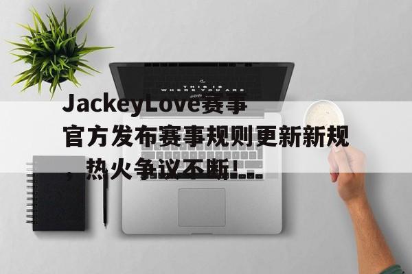 Kaiyun-JackeyLove赛事官方发布赛事规则更新新规，热火争议不断！的简单介绍